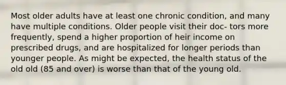 Most older adults have at least one chronic condition, and many have multiple conditions. Older people visit their doc- tors more frequently, spend a higher proportion of heir income on prescribed drugs, and are hospitalized for longer periods than younger people. As might be expected, the health status of the old old (85 and over) is worse than that of the young old.