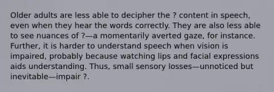 Older adults are less able to decipher the ? content in speech, even when they hear the words correctly. They are also less able to see nuances of ?—a momentarily averted gaze, for instance. Further, it is harder to understand speech when vision is impaired, probably because watching lips and facial expressions aids understanding. Thus, small sensory losses—unnoticed but inevitable—impair ?.