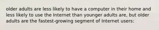 older adults are less likely to have a computer in their home and less likely to use the Internet than younger adults are, but older adults are the fastest-growing segment of Internet users: