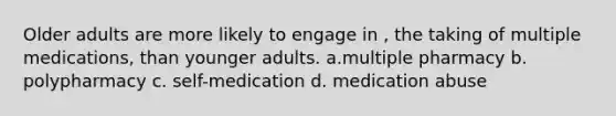 Older adults are more likely to engage in , the taking of multiple medications, than younger adults. a.multiple pharmacy b. polypharmacy c. self-medication d. medication abuse