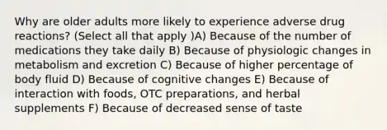 Why are older adults more likely to experience adverse drug reactions? (Select all that apply )A) Because of the number of medications they take daily B) Because of physiologic changes in metabolism and excretion C) Because of higher percentage of body fluid D) Because of cognitive changes E) Because of interaction with foods, OTC preparations, and herbal supplements F) Because of decreased sense of taste