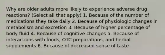 Why are older adults more likely to experience adverse drug reactions? (Select all that apply) 1. Because of the number of medications they take daily 2. Because of physiologic changes in metabolism and excretion 3. Because of higher percentage of body fluid 4. Because of cognitive changes 5. Because of interactions with foods, OTC preparations, and herbal supplements 6. Because of decreased sense of taste