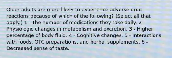 Older adults are more likely to experience adverse drug reactions because of which of the following? (Select all that apply.) 1 - The number of medications they take daily. 2 - Physiologic changes in metabolism and excretion. 3 - Higher percentage of body fluid. 4 - Cognitive changes. 5 - Interactions with foods, OTC preparations, and herbal supplements. 6 - Decreased sense of taste.