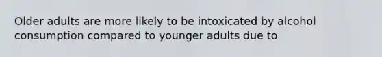 Older adults are more likely to be intoxicated by alcohol consumption compared to younger adults due to