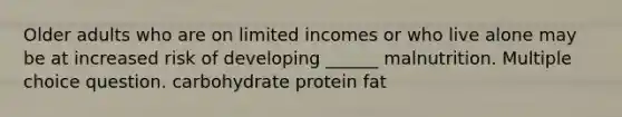 Older adults who are on limited incomes or who live alone may be at increased risk of developing ______ malnutrition. Multiple choice question. carbohydrate protein fat