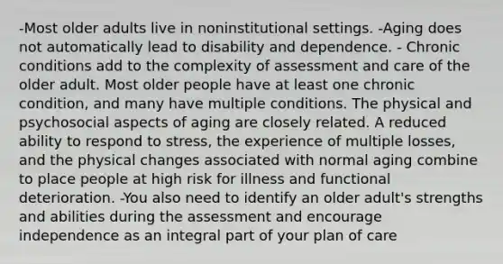 -Most older adults live in noninstitutional settings. -Aging does not automatically lead to disability and dependence. - Chronic conditions add to the complexity of assessment and care of the older adult. Most older people have at least one chronic condition, and many have multiple conditions. The physical and psychosocial aspects of aging are closely related. A reduced ability to respond to stress, the experience of multiple losses, and the physical changes associated with normal aging combine to place people at high risk for illness and functional deterioration. -You also need to identify an older adult's strengths and abilities during the assessment and encourage independence as an integral part of your plan of care