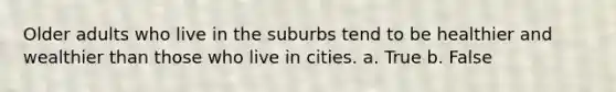 Older adults who live in the suburbs tend to be healthier and wealthier than those who live in cities. a. True b. False