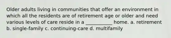 Older adults living in communities that offer an environment in which all the residents are of retirement age or older and need various levels of care reside in a ___________ home. a. retirement b. single-family c. continuing-care d. multifamily