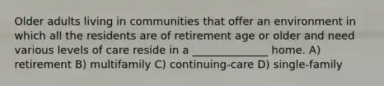 Older adults living in communities that offer an environment in which all the residents are of retirement age or older and need various levels of care reside in a ______________ home. A) retirement B) multifamily C) continuing-care D) single-family