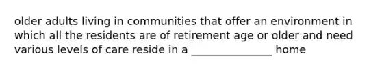 older adults living in communities that offer an environment in which all the residents are of retirement age or older and need various levels of care reside in a _______________ home