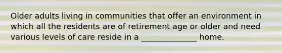 Older adults living in communities that offer an environment in which all the residents are of retirement age or older and need various levels of care reside in a ______________ home.