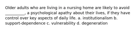 Older adults who are living in a nursing home are likely to avoid __________, a psychological apathy about their lives, if they have control over key aspects of daily life. a. institutionalism b. support-dependence c. vulnerability d. degeneration