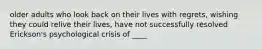 older adults who look back on their lives with regrets, wishing they could relive their lives, have not successfully resolved Erickson's psychological crisis of ____