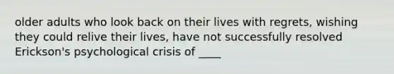 older adults who look back on their lives with regrets, wishing they could relive their lives, have not successfully resolved Erickson's psychological crisis of ____