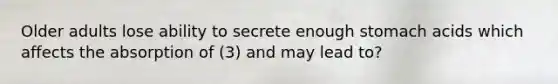 Older adults lose ability to secrete enough stomach acids which affects the absorption of (3) and may lead to?