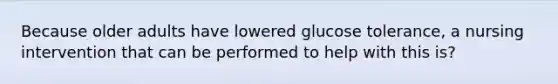 Because older adults have lowered glucose tolerance, a nursing intervention that can be performed to help with this is?