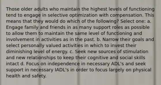 Those older adults who maintain the highest levels of functioning tend to engage in selective optimization with compensation. This means that they would do which of the following? Select one: a. Engage family and friends in as many support roles as possible to allow them to maintain the same level of functioning and involvement in activities as in the past. b. Narrow their goals and select personally valued activities in which to invest their diminishing level of energy. c. Seek new sources of stimulation and new relationships to keep their cognitive and social skills intact d. Focus on independence in necessary ADL's and seek support in necessary IADL's in order to focus largely on physical health and safety.