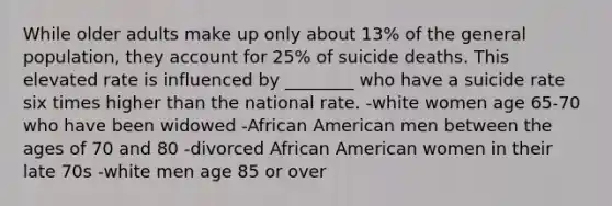 While older adults make up only about 13% of the general population, they account for 25% of suicide deaths. This elevated rate is influenced by ________ who have a suicide rate six times higher than the national rate. -white women age 65-70 who have been widowed -African American men between the ages of 70 and 80 -divorced African American women in their late 70s -white men age 85 or over