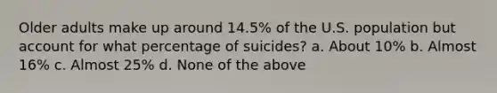 Older adults make up around 14.5% of the U.S. population but account for what percentage of suicides? a. About 10% b. Almost 16% c. Almost 25% d. None of the above