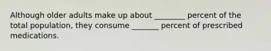 Although older adults make up about ________ percent of the total population, they consume _______ percent of prescribed medications.