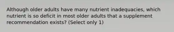 Although older adults have many nutrient inadequacies, which nutrient is so deficit in most older adults that a supplement recommendation exists? (Select only 1)