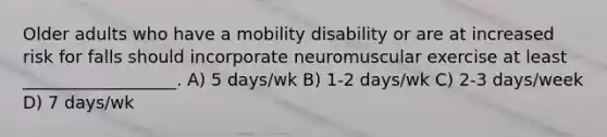 Older adults who have a mobility disability or are at increased risk for falls should incorporate neuromuscular exercise at least __________________. A) 5 days/wk B) 1-2 days/wk C) 2-3 days/week D) 7 days/wk