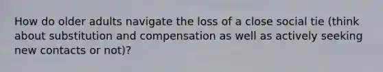 How do older adults navigate the loss of a close social tie (think about substitution and compensation as well as actively seeking new contacts or not)?