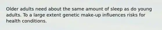 Older adults need about the same amount of sleep as do young adults. To a large extent genetic make-up influences risks for health conditions.