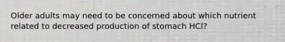 Older adults may need to be concerned about which nutrient related to decreased production of stomach HCl?