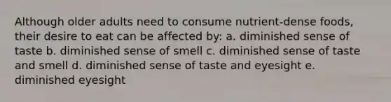 Although older adults need to consume nutrient-dense foods, their desire to eat can be affected by: a. diminished sense of taste b. diminished sense of smell c. diminished sense of taste and smell d. diminished sense of taste and eyesight e. diminished eyesight