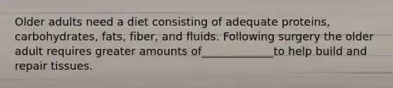 Older adults need a diet consisting of adequate proteins, carbohydrates, fats, fiber, and fluids. Following surgery the older adult requires greater amounts of_____________to help build and repair tissues.