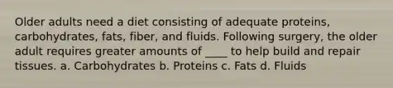 Older adults need a diet consisting of adequate proteins, carbohydrates, fats, fiber, and fluids. Following surgery, the older adult requires greater amounts of ____ to help build and repair tissues. a. Carbohydrates b. Proteins c. Fats d. Fluids