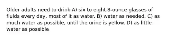 Older adults need to drink A) six to eight 8-ounce glasses of fluids every day, most of it as water. B) water as needed. C) as much water as possible, until the urine is yellow. D) as little water as possible