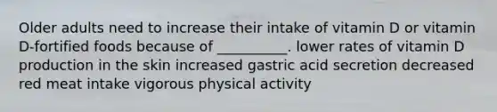 Older adults need to increase their intake of vitamin D or vitamin D-fortified foods because of __________. lower rates of vitamin D production in the skin increased gastric acid secretion decreased red meat intake vigorous physical activity