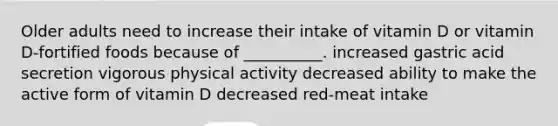 Older adults need to increase their intake of vitamin D or vitamin D-fortified foods because of __________. increased gastric acid secretion vigorous physical activity decreased ability to make the active form of vitamin D decreased red-meat intake