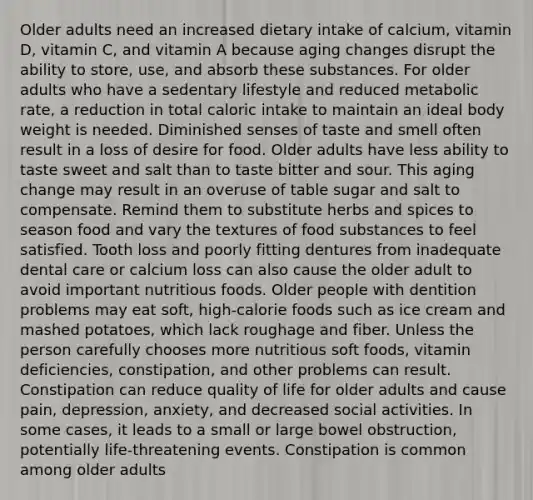 Older adults need an increased dietary intake of calcium, vitamin D, vitamin C, and vitamin A because aging changes disrupt the ability to store, use, and absorb these substances. For older adults who have a sedentary lifestyle and reduced metabolic rate, a reduction in total caloric intake to maintain an ideal body weight is needed. Diminished senses of taste and smell often result in a loss of desire for food. Older adults have less ability to taste sweet and salt than to taste bitter and sour. This aging change may result in an overuse of table sugar and salt to compensate. Remind them to substitute herbs and spices to season food and vary the textures of food substances to feel satisfied. Tooth loss and poorly fitting dentures from inadequate dental care or calcium loss can also cause the older adult to avoid important nutritious foods. Older people with dentition problems may eat soft, high-calorie foods such as ice cream and mashed potatoes, which lack roughage and fiber. Unless the person carefully chooses more nutritious soft foods, vitamin deficiencies, constipation, and other problems can result. Constipation can reduce quality of life for older adults and cause pain, depression, anxiety, and decreased social activities. In some cases, it leads to a small or large bowel obstruction, potentially life-threatening events. Constipation is common among older adults