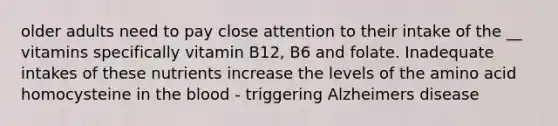 older adults need to pay close attention to their intake of the __ vitamins specifically vitamin B12, B6 and folate. Inadequate intakes of these nutrients increase the levels of the amino acid homocysteine in the blood - triggering Alzheimers disease