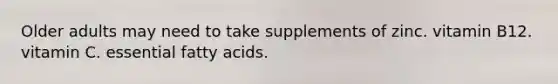 Older adults may need to take supplements of zinc. vitamin B12. vitamin C. essential fatty acids.