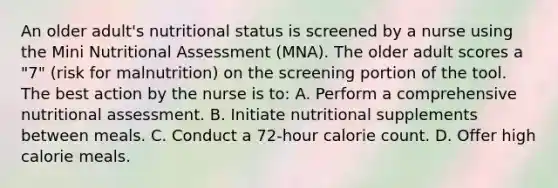 An older adult's nutritional status is screened by a nurse using the Mini Nutritional Assessment (MNA). The older adult scores a "7" (risk for malnutrition) on the screening portion of the tool. The best action by the nurse is to: A. Perform a comprehensive nutritional assessment. B. Initiate nutritional supplements between meals. C. Conduct a 72-hour calorie count. D. Offer high calorie meals.