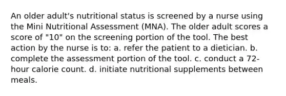 An older adult's nutritional status is screened by a nurse using the Mini Nutritional Assessment (MNA). The older adult scores a score of "10" on the screening portion of the tool. The best action by the nurse is to: a. refer the patient to a dietician. b. complete the assessment portion of the tool. c. conduct a 72-hour calorie count. d. initiate nutritional supplements between meals.