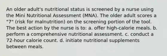 An older adult's nutritional status is screened by a nurse using the Mini Nutritional Assessment (MNA). The older adult scores a "7" (risk for malnutrition) on the screening portion of the tool. The best action by the nurse is to: a. offer high-calorie meals. b. perform a comprehensive nutritional assessment. c. conduct a 72-hour calorie count. d. initiate nutritional supplements between meals.