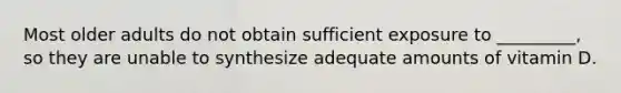 Most older adults do not obtain sufficient exposure to _________, so they are unable to synthesize adequate amounts of vitamin D.