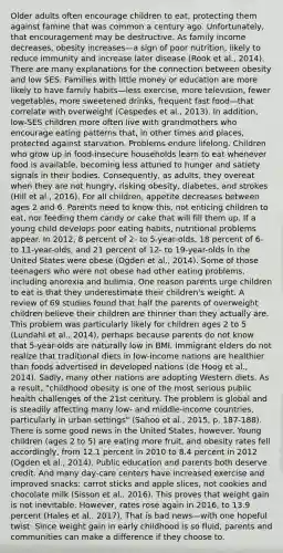 Older adults often encourage children to eat, protecting them against famine that was common a century ago. Unfortunately, that encouragement may be destructive. As family income decreases, obesity increases—a sign of poor nutrition, likely to reduce immunity and increase later disease (Rook et al., 2014). There are many explanations for the connection between obesity and low SES. Families with little money or education are more likely to have family habits—less exercise, more television, fewer vegetables, more sweetened drinks, frequent fast food—that correlate with overweight (Cespedes et al., 2013). In addition, low-SES children more often live with grandmothers who encourage eating patterns that, in other times and places, protected against starvation. Problems endure lifelong. Children who grow up in food-insecure households learn to eat whenever food is available, becoming less attuned to hunger and satiety signals in their bodies. Consequently, as adults, they overeat when they are not hungry, risking obesity, diabetes, and strokes (Hill et al., 2016). For all children, appetite decreases between ages 2 and 6. Parents need to know this, not enticing children to eat, nor feeding them candy or cake that will fill them up. If a young child develops poor eating habits, nutritional problems appear. In 2012, 8 percent of 2- to 5-year-olds, 18 percent of 6- to 11-year-olds, and 21 percent of 12- to 19-year-olds in the United States were obese (Ogden et al., 2014). Some of those teenagers who were not obese had other eating problems, including anorexia and bulimia. One reason parents urge children to eat is that they underestimate their children's weight. A review of 69 studies found that half the parents of overweight children believe their children are thinner than they actually are. This problem was particularly likely for children ages 2 to 5 (Lundahl et al., 2014), perhaps because parents do not know that 5-year-olds are naturally low in BMI. Immigrant elders do not realize that traditional diets in low-income nations are healthier than foods advertised in developed nations (de Hoog et al., 2014). Sadly, many other nations are adopting Western diets. As a result, "childhood obesity is one of the most serious public health challenges of the 21st century. The problem is global and is steadily affecting many low- and middle-income countries, particularly in urban settings" (Sahoo et al., 2015, p. 187-188). There is some good news in the United States, however. Young children (ages 2 to 5) are eating more fruit, and obesity rates fell accordingly, from 12.1 percent in 2010 to 8.4 percent in 2012 (Ogden et al., 2014). Public education and parents both deserve credit. And many day-care centers have increased exercise and improved snacks: carrot sticks and apple slices, not cookies and chocolate milk (Sisson et al., 2016). This proves that weight gain is not inevitable. However, rates rose again in 2016, to 13.9 percent (Hales et al., 2017). That is bad news—with one hopeful twist: Since weight gain in early childhood is so fluid, parents and communities can make a difference if they choose to.