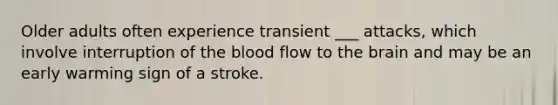 Older adults often experience transient ___ attacks, which involve interruption of the blood flow to the brain and may be an early warming sign of a stroke.