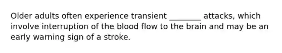 Older adults often experience transient ________ attacks, which involve interruption of the blood flow to the brain and may be an early warning sign of a stroke.