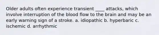 Older adults often experience transient ____ attacks, which involve interruption of the blood flow to the brain and may be an early warning sign of a stroke.​ a. ​idiopathic b. ​hyperbaric c. ​ischemic d. ​arrhythmic