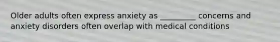 Older adults often express anxiety as _________ concerns and anxiety disorders often overlap with medical conditions