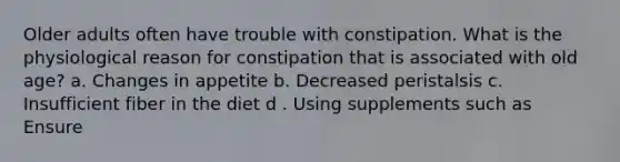 Older adults often have trouble with constipation. What is the physiological reason for constipation that is associated with old age? a. Changes in appetite b. Decreased peristalsis c. Insufficient fiber in the diet d . Using supplements such as Ensure