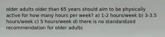 older adults older than 65 years should aim to be physically active for how many hours per week? a) 1-2 hours/week b) 3-3.5 hours/week c) 5 hours/week d) there is no standardized recommendation for older adults