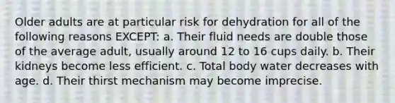 Older adults are at particular risk for dehydration for all of the following reasons EXCEPT: a. Their fluid needs are double those of the average adult, usually around 12 to 16 cups daily. b. Their kidneys become less efficient. c. Total body water decreases with age. d. Their thirst mechanism may become imprecise.